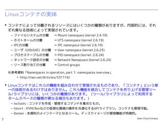 Open Cloud Campus
7
Linux女子部 Dockerを支える技術
 コンテナによって分離されるリソースにはいくつかの種類がありますが、内部的には、それ
ぞれ異なる技術によって実現されています。
– ファイルシステムの分離　 → Mount namespace (kernel 2.4.19)
– ホストネームの分離 → UTS namespace (kernel 2.6.19)
– IPCの分離 → IPC namespece (kernel 2.6.19)
– ユーザ（UID/GID）の分離 → User namespace (kernel 2.6.23〜kernel 3.8)
– プロセステーブルの分離　 → PID namespace (kernel 2.6.24)　
– ネットワーク設定の分離　 → Network Namepsace (kernel 2.6.24)
– リソース配分の制御 → Control groups
※参考資料「Namespaces in operation, part 1: namespaces overview」
• http://lwn.net/Articles/531114/
 Linuxコンテナはこれらの機能を組み合わせて実現されるものであり、「コンテナ」という単
一の技術があるわけではありません。これら機能を統合してコンテナを作り上げる管理ツー
ル/ライブラリには、いくつかの種類があります。（ツール/ライブラリによって利用する
ネームスペースの種類が異なる場合もあります。）
– lxctools : コンテナを作成・管理するコマンドを集めたもの。
– libvirt : KVM/Xenなどの仮想化環境の操作を共通化するAPIライブラリ。コンテナも管理可能。
– Docker : 本資料のメインテーマとなるツール。ディスクイメージの管理機能が特徴的。
Linuxコンテナの実体
 