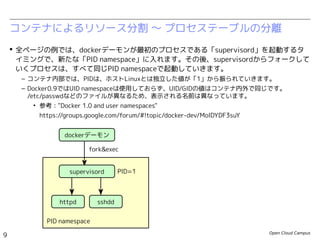 Open Cloud Campus
9
Linux女子部 Dockerを支える技術
コンテナによるリソース分割 〜 プロセステーブルの分離
dockerデーモン
fork&exec
sshd
PID namespace
 全ページの例では、dockerデーモンが最初のプロセスである「init.sh」を起動するタイミン
グで、新たな「PID namespace」に入れます。その後、init.shからフォークしていくプロセ
スは、すべて同じPID namespaceで起動していきます。
– コンテナ内部では、PIDは、ホストLinuxとは独立した値が「1」から振られていきます。
– Docker0.9ではUID namespaceは使用しておらず、UID/GIDの値はコンテナ内外で同じです。
/etc/passwdなどのファイルが異なるため、表示される名前は異なっています。
• 参考："Docker 1.0 and user namespaces"
https://groups.google.com/forum/#!topic/docker-dev/MoIDYDF3suY
PID=1
bash
/bin/sh /usr/local/bin/init.sh
httpd
httpd
・・・
#!/bin/sh
service sshd start
service httpd start
while [[ true ]]; do
/bin/bash
done
init.sh
 