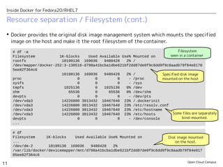 Open Cloud Campus
11
Inside Docker for Fedora20/RHEL7
Resource separation / Filesystem (cont.)
 Docker provides the original disk image management system which mounts the specified
image on the host and make it the root filesystem of the container.
# df -a
Filesystem 1K-blocks Used Available Use% Mounted on
rootfs 10190136 169036 9480428 2% /
/dev/mapper/docker-252:3-130516-d798a41bcba1dbe621bf2dd87de0f9c6dd9f9c8aadb79f84e0170
5ee82f364c6
10190136 169036 9480428 2% /
proc 0 0 0 - /proc
sysfs 0 0 0 - /sys
tmpfs 1025136 0 1025136 0% /dev
shm 65536 0 65536 0% /dev/shm
devpts 0 0 0 - /dev/pts
/dev/vda3 14226800 3013432 10467640 23% /.dockerinit
/dev/vda3 14226800 3013432 10467640 23% /etc/resolv.conf
/dev/vda3 14226800 3013432 10467640 23% /etc/hostname
/dev/vda3 14226800 3013432 10467640 23% /etc/hosts
devpts 0 0 0 - /dev/console
...
# df
Filesystem 1K-blocks Used Available Use% Mounted on
...
/dev/dm-2 10190136 169036 9480428 2%
/var/lib/docker/devicemapper/mnt/d798a41bcba1dbe621bf2dd87de0f9c6dd9f9c8aadb79f84e017
05ee82f364c6
Filesystem
seen in a container
Specified disk image
mounted on the host
Disk image mounted
on the host.
Some files are separately
bind-mounted.
 