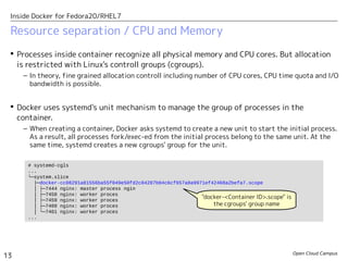 Open Cloud Campus
13
Inside Docker for Fedora20/RHEL7
Resource separation / CPU and Memory
 Processes inside container recognize all physical memory and CPU cores. But allocation
is restricted with Linux's controll groups (cgroups).
– In theory, fine grained allocation controll including number of CPU cores, CPU time quota and I/O
bandwidth is possible.
 Docker uses systemd's unit mechanism to manage the group of processes in the
container.
– When creating a container, Docker asks systemd to create a new unit to start the initial process.
As a result, all processes fork/exec-ed from the initial process belong to the same unit. At the
same time, systemd creates a new cgroups' group for the unit.
# systemd-cgls
...
└─system.slice
├─docker-cc08291a81556ba55f049e50fd2c04287b04c6cf657a8a9971ef42468a2befa7.scope
│ ├─7444 nginx: master process ngin
│ ├─7458 nginx: worker proces
│ ├─7459 nginx: worker proces
│ ├─7460 nginx: worker proces
│ └─7461 nginx: worker proces
...
"docker-<Container ID>.scope" is
the cgroups' group name
 
