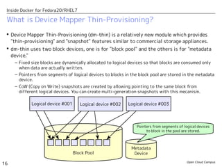 Open Cloud Campus
16
Inside Docker for Fedora20/RHEL7
 Device Mapper Thin-Provisioning (dm-thin) is a relatively new module which provides
"thin-provisioning" and "snapshot" features similar to commercial storage appliances.
 dm-thin uses two block devices, one is for "block pool" and the others is for "metadata
device."
– Fixed size blocks are dynamically allocated to logical devices so that blocks are consumed only
when data are actually written.
– Pointers from segments of logical devices to blocks in the block pool are stored in the metadata
device.
– CoW (Copy on Write) snapshots are created by allowing pointing to the same block from
different logical devices. You can create multi-generation snapshots with this mecanism.
What is Device Mapper Thin-Provisioning?
Block Pool
Metadata
Device
Pointers from segments of logical devices
to block in the pool are stored.
Logical device #001 Logical device #002 Logical device #003
 