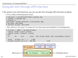 Open Cloud Campus
17
Inside Docker for Fedora20/RHEL7
 On recent Linux distributions, you can use dm-thin through LVM interface as below.
– First, create a volume group as usual.
– Then, define a "thin pool". It creates LV's for block pool and metadata in the background.
Using dm-thin through LVM interface
# fallocate -l $((1024*1024*1024)) pooldev.img
# losetup -f pooldev.img
# losetup -a
/dev/loop0: [64768]:39781720 (/root/pooldev.img)
# pvcreate /dev/loop0
# vgcreate vg_data /dev/loop0
# lvcreate -L 900M -T vg_data/thinpool
Logical volume "lvol1" created
Logical volume "thinpool" created
# lvs
LV VG Attr LSize Pool Origin Data% Move Log Cpy%Sync Convert
...
lvol0 vg_data -wi------- 4.00m
thinpool vg_data twi-a-tz-- 900.00m 0.00
LV: thinpool LV: lvol1
VG: vg_data
Block pool Metadata device
Logical device
vol00
Logical device
vol01
・・・
 