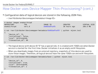 Open Cloud Campus
21
Inside Docker for Fedora20/RHEL7
 Configuration data of logical devices are stored in the following JSON files.
– /var/lib/docker/devicemapper/metadata/<Image ID>
– The logical device with device ID "0" has a special role. It is created with 10GB size when Docker
service is started for the first time. Docker initializes it as an empty ext4 filesystem.
– When you downloads images from an external registory, snapshots of thie device are used to
store those images. Therefore, all logical devices have the same 10GB size and ext4 filesystem.
How Docker uses Device Mapper Thin-Provisioning? (cont.)
# docker images enakai/httpd
REPOSITORY TAG IMAGE ID CREATED VIRTUAL SIZE
enakai/httpd ver1.0 d3d92adfcafb 36 hours ago 206.6 MB
# cat /var/lib/docker/devicemapper/metadata/d3d92adfcafb* | python -mjson.tool
{
"device_id": 72,
"initialized": false,
"size": 10737418240,
"transaction_id": 99
}
# cat /var/lib/docker/devicemapper/metadata/base | python -mjson.tool
{
"device_id": 0,
"initialized": true,
"size": 10737418240,
"transaction_id": 1
}
 