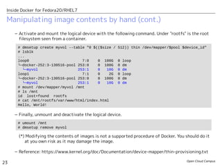 Open Cloud Campus
23
Inside Docker for Fedora20/RHEL7
– Activate and mount the logical device with the following command. Under "rootfs" is the root
filesystem seen from a container.
– Finally, unmount and deactivate the logical device.
(*) Modifying the contents of images is not a supported procedure of Docker. You should do it
at you own risk as it may damage the image.
– Reference: https://www.kernel.org/doc/Documentation/device-mapper/thin-provisioning.txt
Manipulating image contents by hand (cont.)
# dmsetup create myvol --table "0 $(($size / 512)) thin /dev/mapper/$pool $device_id"
# lsblk
...
loop0 7:0 0 100G 0 loop
└─docker-252:3-130516-pool 253:0 0 100G 0 dm
└─myvol 253:1 0 10G 0 dm
loop1 7:1 0 2G 0 loop
└─docker-252:3-130516-pool 253:0 0 100G 0 dm
└─myvol 253:1 0 10G 0 dm
# mount /dev/mapper/myvol /mnt
# ls /mnt
id lost+found rootfs
# cat /mnt/rootfs/var/www/html/index.html
Hello, World!
# umount /mnt
# dmsetup remove myvol
 