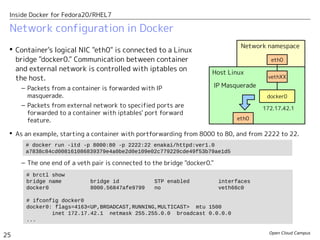 Open Cloud Campus
25
Inside Docker for Fedora20/RHEL7
Network namespace
Network configuration in Docker
 Container's logical NIC "eth0" is connected to a Linux
bridge "docker0." Communication between container
and external network is controlled with iptables on
the host.
– Packets from a container is forwarded with IP
masquerade.
– Packets from external network to specified ports are
forwarded to a container with iptables' port forward
feature.
Host Linux
vethXX
eth0
docker0
eth0
IP Masquerade
172.17.42.1
 As an example, starting a container with portforwarding from 8000 to 80, and from 2222 to 22.
– The one end of a veth pair is connected to the bridge "docker0."
# docker run -itd -p 8000:80 -p 2222:22 enakai/httpd:ver1.0
a7838c84cd008161086839379e4a0be2d0e109e02c779229cde49f53b79ae1d5
# brctl show
bridge name bridge id STP enabled interfaces
docker0 8000.56847afe9799 no veth66c0
# ifconfig docker0
docker0: flags=4163<UP,BROADCAST,RUNNING,MULTICAST> mtu 1500
inet 172.17.42.1 netmask 255.255.0.0 broadcast 0.0.0.0
...
 