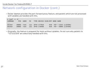 Open Cloud Campus
27
Inside Docker for Fedora20/RHEL7
Network configuration in Docker (cont.)
– Docker daemon provides the port forward proxy feature, and packets which are not processed
with iptables are handled with this.
– Originally, the feature is prepared for hosts without iptables. I'm not sure why packets to
"127.0.0.0/8" are selectively handled with this.
# lsof -i -P
COMMAND PID USER FD TYPE DEVICE SIZE/OFF NODE NAME
...
docker 20003 root 11u IPv6 177010 0t0 TCP *:2222 (LISTEN)
docker 20003 root 12u IPv6 178468 0t0 TCP *:8000 (LISTEN)
...
 