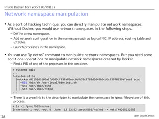 Open Cloud Campus
28
Inside Docker for Fedora20/RHEL7
Network namespace manipulation
 As a sort of hacking technique, you can directly manipulate network namespaces.
Without Docker, you would use network namespaces in the following steps.
– Define a new namespace.
– Add network configuration in the namespace such as logical NIC, IP address, routing table and
iptables.
– Launch processes in the namespace.
 You can use "ip netns" command to manipulate network namespaces. But you need some
additional operations to manipulate network namespaces created by Docker.
– Find a PID of one of the processes in the container.
– There is a sysmlink to the descripter to manipulate the namespace in /proc filesystem of this
process.
# systemd-cgls
...
└─system.slice
├─docker-61151db106a7fd6d5cf937a03eac0e9b33c7799d3d48b6cddc83070839afeea9.scop
│ ├─502 /bin/sh /usr/local/bin/init.sh
│ ├─545 /usr/sbin/sshd
│ ├─557 /usr/sbin/httpd
...
# ls -l /proc/502/ns/net
lrwxrwxrwx 1 root root 0 June 13 22:52 /proc/502/ns/net -> net:[4026532255]
 