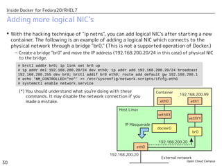 Open Cloud Campus
30
Inside Docker for Fedora20/RHEL7
Adding more logical NIC's
 With the hacking technique of "ip netns", you can add logical NIC's after starting a new
container. The following is an example of adding a logical NIC which connects to the
physical network through a bridge "br0." (This is not a supported operation of Docker.)
– Create a bridge "br0" and move the IP address (192.168.200.20/24 in this case) of physical NIC
to the bridge.
# brctl addbr br0; ip link set br0 up
# ip addr del 192.168.200.20/24 dev eth0; ip addr add 192.168.200.20/24 broadcast
192.168.200.255 dev br0; brctl addif br0 eth0; route add default gw 192.168.200.1
# echo 'NM_CONTROLLED="no"' >> /etc/sysconfig/network-scripts/ifcfg-eth0
# systemctl enable network.service
Host Linux
vethXX
eth0
Container
docker0
IP Masquerade
External network
vethYY
eth1
br0
192.168.200.99
192.168.200.20
192.168.200.20
eth0
(*) You should understand what you're doing with these
commands. It may disable the network connection if you
made a mistake.
 