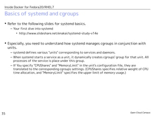 Open Cloud Campus
35
Inside Docker for Fedora20/RHEL7
Basics of systemd and cgroups
 Refer to the following slides for systemd basics.
– Your first dive into systemd
• http://www.slideshare.net/enakai/systemd-study-v14e
 Especially, you need to understand how systemd manages cgroups in conjunction with
units.
– systemd defines various "units" corresponding to services and daemons.
– When systemd starts a service as a unit, it dynamically creates cgroups' group for that unit. All
processes of the service is place under this group.
– If You specify "CPUShares" and "MemoryLimit" in the unit's configuration file, they are
translated to the corresponding cgroups settings. (CPUShares specifies relative weight of CPU
time allocation, and "MemoryLimit" specifies the upper limit of memory usage.)
 