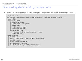 Open Cloud Campus
36
Inside Docker for Fedora20/RHEL7
Basics of systemd and cgroups (cont.)
 You can check the cgroups status managed by systemd with the following command.
# systemd-cgls
├─1 /usr/lib/systemd/systemd --switched-root --system --deserialize 23
├─user.slice
│ └─user-0.slice
│ ├─session-1.scope
│ │ ├─439 sshd: root@pts/0
│ │ ├─444 -bash
│ │ ├─464 systemd-cgls
│ │ └─465 systemd-cgls
│ └─user@0.service
│ ├─441 /usr/lib/systemd/systemd --user
│ └─442 (sd-pam)
└─system.slice
├─polkit.service
│ └─352 /usr/lib/polkit-1/polkitd --no-debug
├─auditd.service
│ └─301 /sbin/auditd -n
├─systemd-udevd.service
│ └─248 /usr/lib/systemd/systemd-udevd
...
 