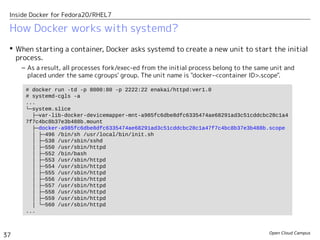 Open Cloud Campus
37
Inside Docker for Fedora20/RHEL7
How Docker works with systemd?
 When starting a container, Docker asks systemd to create a new unit to start the initial
process.
– As a result, all processes fork/exec-ed from the initial process belong to the same unit and
placed under the same cgroups' group. The unit name is "docker-<container ID>.scope".
# docker run -td -p 8000:80 -p 2222:22 enakai/httpd:ver1.0
# systemd-cgls -a
...
└─system.slice
├─var-lib-docker-devicemapper-mnt-a985fc6dbe8dfc6335474ae68291ad3c51cddcbc28c1a4
7f7c4bc8b37e3b488b.mount
├─docker-a985fc6dbe8dfc6335474ae68291ad3c51cddcbc28c1a47f7c4bc8b37e3b488b.scope
│ ├─496 /bin/sh /usr/local/bin/init.sh
│ ├─538 /usr/sbin/sshd
│ ├─550 /usr/sbin/httpd
│ ├─552 /bin/bash
│ ├─553 /usr/sbin/httpd
│ ├─554 /usr/sbin/httpd
│ ├─555 /usr/sbin/httpd
│ ├─556 /usr/sbin/httpd
│ ├─557 /usr/sbin/httpd
│ ├─558 /usr/sbin/httpd
│ ├─559 /usr/sbin/httpd
│ └─560 /usr/sbin/httpd
...
 