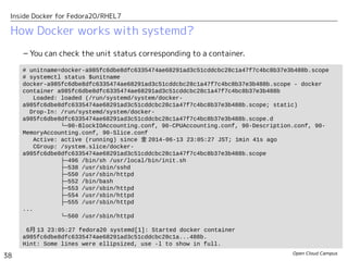 Open Cloud Campus
38
Inside Docker for Fedora20/RHEL7
How Docker works with systemd?
– You can check the unit status corresponding to a container.
# unitname=docker-a985fc6dbe8dfc6335474ae68291ad3c51cddcbc28c1a47f7c4bc8b37e3b488b.scope
# systemctl status $unitname
docker-a985fc6dbe8dfc6335474ae68291ad3c51cddcbc28c1a47f7c4bc8b37e3b488b.scope - docker
container a985fc6dbe8dfc6335474ae68291ad3c51cddcbc28c1a47f7c4bc8b37e3b488b
Loaded: loaded (/run/systemd/system/docker-
a985fc6dbe8dfc6335474ae68291ad3c51cddcbc28c1a47f7c4bc8b37e3b488b.scope; static)
Drop-In: /run/systemd/system/docker-
a985fc6dbe8dfc6335474ae68291ad3c51cddcbc28c1a47f7c4bc8b37e3b488b.scope.d
└─90-BlockIOAccounting.conf, 90-CPUAccounting.conf, 90-Description.conf, 90-
MemoryAccounting.conf, 90-Slice.conf
Active: active (running) since 金 2014-06-13 23:05:27 JST; 1min 41s ago
CGroup: /system.slice/docker-
a985fc6dbe8dfc6335474ae68291ad3c51cddcbc28c1a47f7c4bc8b37e3b488b.scope
├─496 /bin/sh /usr/local/bin/init.sh
├─538 /usr/sbin/sshd
├─550 /usr/sbin/httpd
├─552 /bin/bash
├─553 /usr/sbin/httpd
├─554 /usr/sbin/httpd
├─555 /usr/sbin/httpd
...
└─560 /usr/sbin/httpd
6月 13 23:05:27 fedora20 systemd[1]: Started docker container
a985fc6dbe8dfc6335474ae68291ad3c51cddcbc28c1a...488b.
Hint: Some lines were ellipsized, use -l to show in full.
 