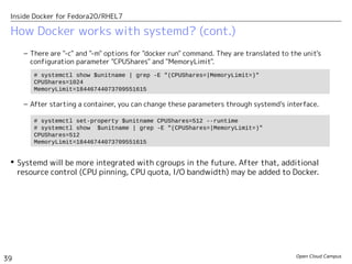 Open Cloud Campus
39
Inside Docker for Fedora20/RHEL7
How Docker works with systemd? (cont.)
– There are "-c" and "-m" options for "docker run" command. They are translated to the unit's
configuration parameter "CPUShares" and "MemoryLimit".
– After starting a container, you can change these parameters through systemd's interface.
 Systemd will be more integrated with cgroups in the future. After that, additional
resource control (CPU pinning, CPU quota, I/O bandwidth) may be added to Docker.
# systemctl show $unitname | grep -E "(CPUShares=|MemoryLimit=)"
CPUShares=1024
MemoryLimit=18446744073709551615
# systemctl set-property $unitname CPUShares=512 --runtime
# systemctl show $unitname | grep -E "(CPUShares=|MemoryLimit=)"
CPUShares=512
MemoryLimit=18446744073709551615
 