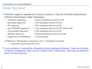 Open Cloud Campus
7
Inside Docker for Fedora20/RHEL7
 Container supports separation of various resources. They are internally realized with
different technologies called "namespace."
– Filesystem separation　 → Mount namespace (kernel 2.4.19)
– Hostname separation → UTS namespace (kernel 2.6.19)
– IPC separtion → IPC namespece (kernel 2.6.19)
– User (UID/GID) separation → User namespace (kernel 2.6.23〜kernel 3.8)
– Processtable separation　 → PID namespace (kernel 2.6.24)　
– Network separtion　 　 → Network Namepsace (kernel 2.6.24)
– Usage limit of CPU/Memory → Control groups
(*) Reference: "Namespaces in operation, part 1: namespaces overview"
• http://lwn.net/Articles/531114/
 Linux container is realized by integrating these namespace features. There are multiple
container management tools such as lxctools, libvirt and docker. They may use different
parts of these features.
Under the hood
 