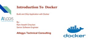 Introduction To Docker
Build and Ship Application with Docker
By -
Ram Awadh Chauhan
Senior Software Engineer
Atlogys Technical Consulting
 