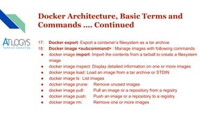 Docker Architecture, Basic Terms and
Commands …. Continued
17: Docker export: Export a container’s filesystem as a tar archive
18: Docker image <subcommand> : Manage images with following commands
● docker image import: Import the contents from a tarball to create a filesystem
image
● docker image inspect: Display detailed information on one or more images
● docker image load: Load an image from a tar archive or STDIN
● docker image ls: List images
● docker image prune: Remove unused images
● docker image pull: Pull an image or a repository from a registry
● docker image push: Push an image or a repository to a registry
● docker image rm: Remove one or more images
 