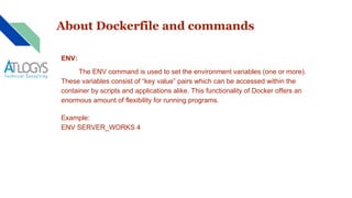 About Dockerfile and commands
ENV:
The ENV command is used to set the environment variables (one or more).
These variables consist of “key value” pairs which can be accessed within the
container by scripts and applications alike. This functionality of Docker offers an
enormous amount of flexibility for running programs.
Example:
ENV SERVER_WORKS 4
 
