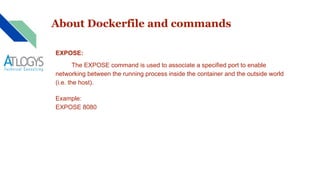 About Dockerfile and commands
EXPOSE:
The EXPOSE command is used to associate a specified port to enable
networking between the running process inside the container and the outside world
(i.e. the host).
Example:
EXPOSE 8080
 