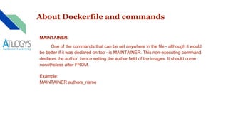 About Dockerfile and commands
MAINTAINER:
One of the commands that can be set anywhere in the file - although it would
be better if it was declared on top - is MAINTAINER. This non-executing command
declares the author, hence setting the author field of the images. It should come
nonetheless after FROM.
Example:
MAINTAINER authors_name
 