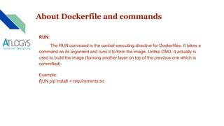About Dockerfile and commands
RUN:
The RUN command is the central executing directive for Dockerfiles. It takes a
command as its argument and runs it to form the image. Unlike CMD, it actually is
used to build the image (forming another layer on top of the previous one which is
committed).
Example:
RUN pip install -r requirements.txt
 
