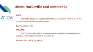 About Dockerfile and commands
USER:
The USER directive is used to set the UID (or username) which is to run the
container based on the image being built.
Example: USER 751
VOLUME:
The VOLUME command is used to enable access from your container to a
directory on the host machine (i.e. mounting it).
Example: VOLUME ["/my_files"]
 