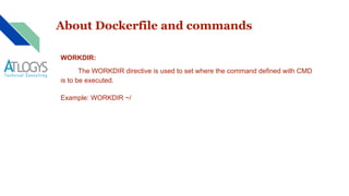 About Dockerfile and commands
WORKDIR:
The WORKDIR directive is used to set where the command defined with CMD
is to be executed.
Example: WORKDIR ~/
 