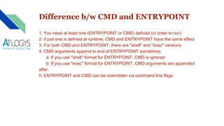 Difference b/w CMD and ENTRYPOINT
1: You need at least one (ENTRYPOINT or CMD) defined (in order to run)
2: if just one is defined at runtime, CMD and ENTRYPOINT have the same effect
3: For both CMD and ENTRYPOINT, there are "shell" and "exec" versions
4: CMD arguments append to end of ENTRYPOINT sometimes
a: If you use "shell" format for ENTRYPOINT, CMD is ignored.
b: If you use "exec" format for ENTRYPOINT, CMD arguments are appended
after.
5: ENTRYPOINT and CMD can be overridden via command line flags.
 