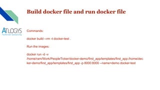Build docker file and run docker file
Commands:
docker build --rm -t docker-test .
Run the images:
docker run -d -v
/home/ram/Work/PeopleTicker/docker-demo/first_app/templates/first_app:/home/dec
ker-demo/first_app/templates/first_app -p 8000:8000 --name=demo docker-test
 