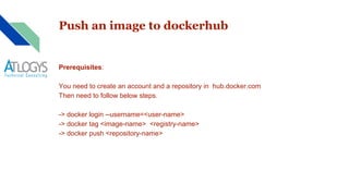 Push an image to dockerhub
Prerequisites:
You need to create an account and a repository in hub.docker.com
Then need to follow below steps.
-> docker login --username=<user-name>
-> docker tag <image-name> <registry-name>
-> docker push <repository-name>
 