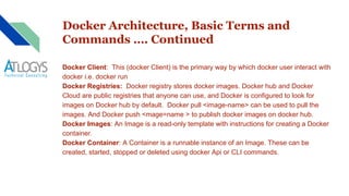 Docker Architecture, Basic Terms and
Commands …. Continued
Docker Client: This (docker Client) is the primary way by which docker user interact with
docker i.e. docker run
Docker Registries: Docker registry stores docker images. Docker hub and Docker
Cloud are public registries that anyone can use, and Docker is configured to look for
images on Docker hub by default. Docker pull <image-name> can be used to pull the
images. And Docker push <mage=name > to publish docker images on docker hub.
Docker Images: An Image is a read-only template with instructions for creating a Docker
container.
Docker Container: A Container is a runnable instance of an Image. These can be
created, started, stopped or deleted using docker Api or CLI commands.
 