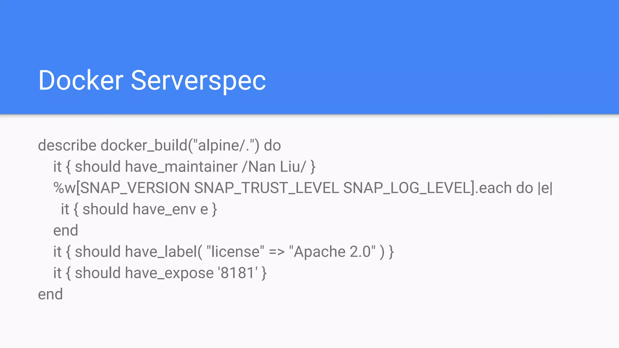 Docker Serverspec
describe docker_build("alpine/.") do
it { should have_maintainer /Nan Liu/ }
%w[SNAP_VERSION SNAP_TRUST_LEVEL SNAP_LOG_LEVEL].each do |e|
it { should have_env e }
end
it { should have_label( "license" => "Apache 2.0" ) }
it { should have_expose '8181' }
end
 