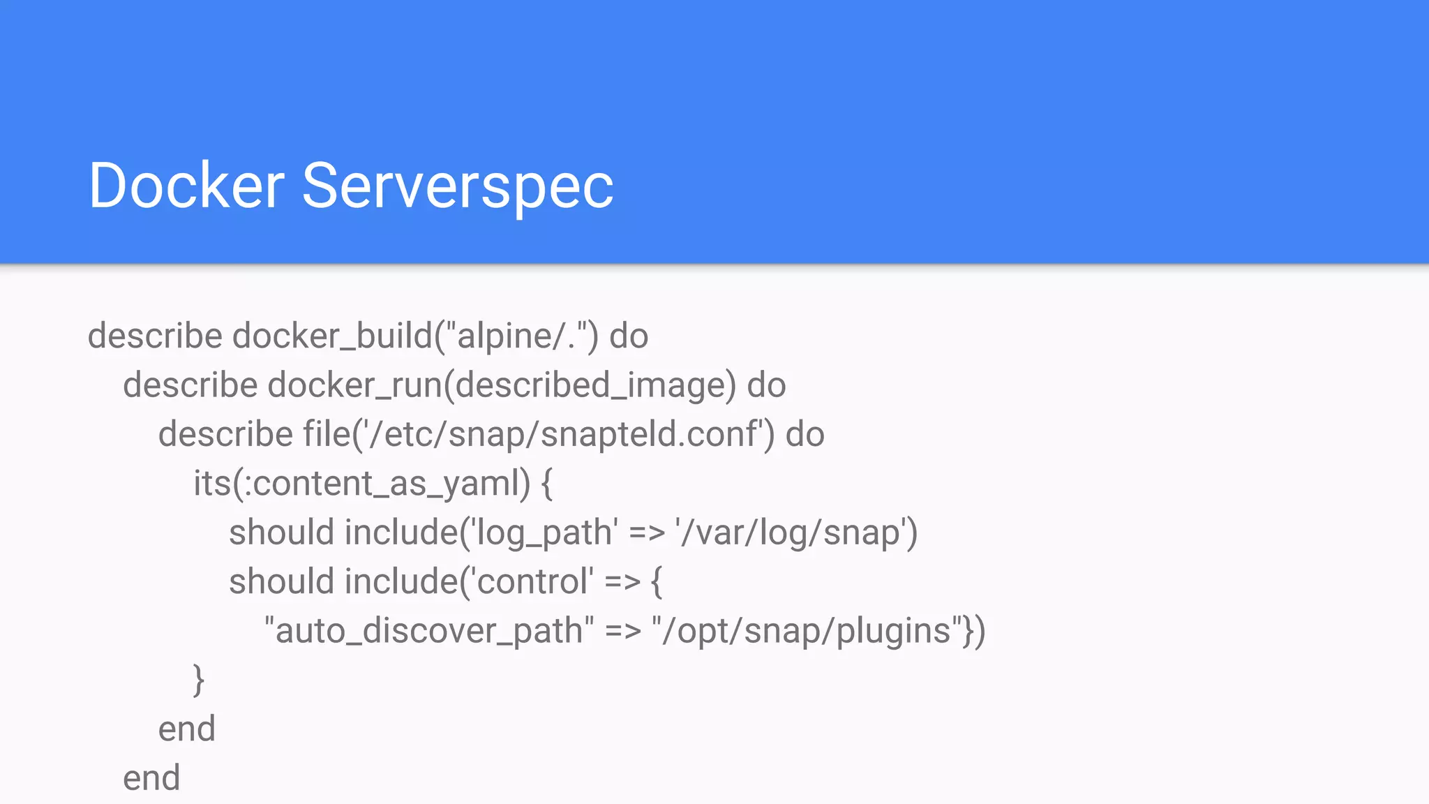 Docker Serverspec
describe docker_build("alpine/.") do
describe docker_run(described_image) do
describe file('/etc/snap/snapteld.conf') do
its(:content_as_yaml) {
should include('log_path' => '/var/log/snap')
should include('control' => {
"auto_discover_path" => "/opt/snap/plugins"})
}
end
end
 