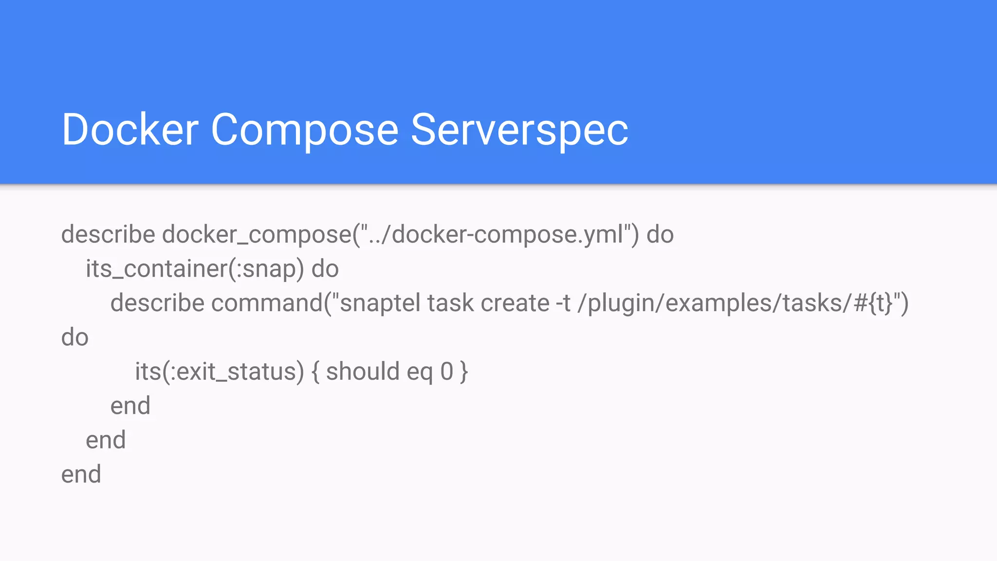 Docker Compose Serverspec
describe docker_compose("../docker-compose.yml") do
its_container(:snap) do
describe command("snaptel task create -t /plugin/examples/tasks/#{t}")
do
its(:exit_status) { should eq 0 }
end
end
end
 