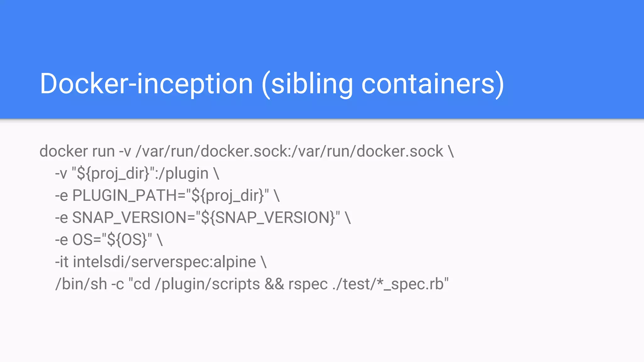 Docker-inception (sibling containers)
docker run -v /var/run/docker.sock:/var/run/docker.sock 
-v "${proj_dir}":/plugin 
-e PLUGIN_PATH="${proj_dir}" 
-e SNAP_VERSION="${SNAP_VERSION}" 
-e OS="${OS}" 
-it intelsdi/serverspec:alpine 
/bin/sh -c "cd /plugin/scripts && rspec ./test/*_spec.rb"
 