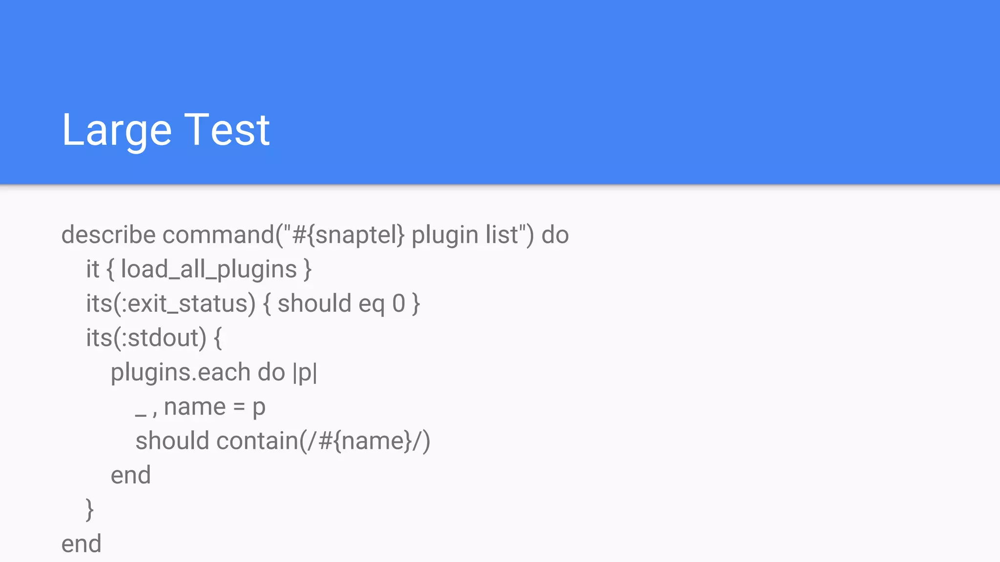Large Test
describe command("#{snaptel} plugin list") do
it { load_all_plugins }
its(:exit_status) { should eq 0 }
its(:stdout) {
plugins.each do |p|
_ , name = p
should contain(/#{name}/)
end
}
end
 