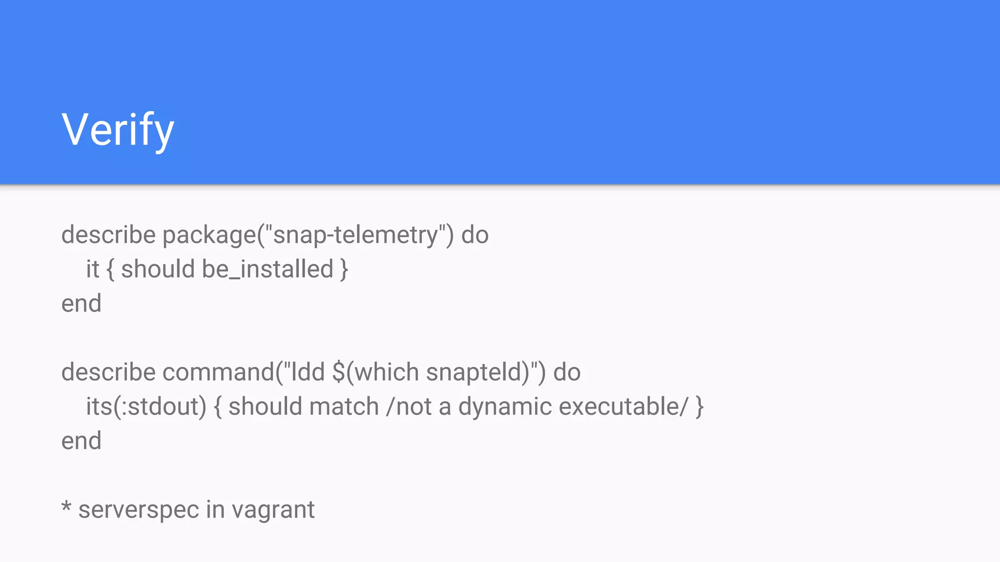 Verify
describe package("snap-telemetry") do
it { should be_installed }
end
describe command("ldd $(which snapteld)") do
its(:stdout) { should match /not a dynamic executable/ }
end
* serverspec in vagrant
 