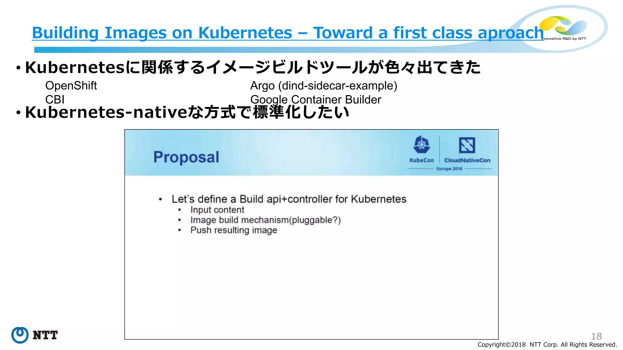 18
Copyright©2018 NTT Corp. All Rights Reserved.
• Kubernetesに関係するイメージビルドツールが色々出てきた
• Kubernetes-nativeな方式で標準化したい
Building Images on Kubernetes – Toward a first class aproach
OpenShift
CBI
Argo (dind-sidecar-example)
Google Container Builder
 