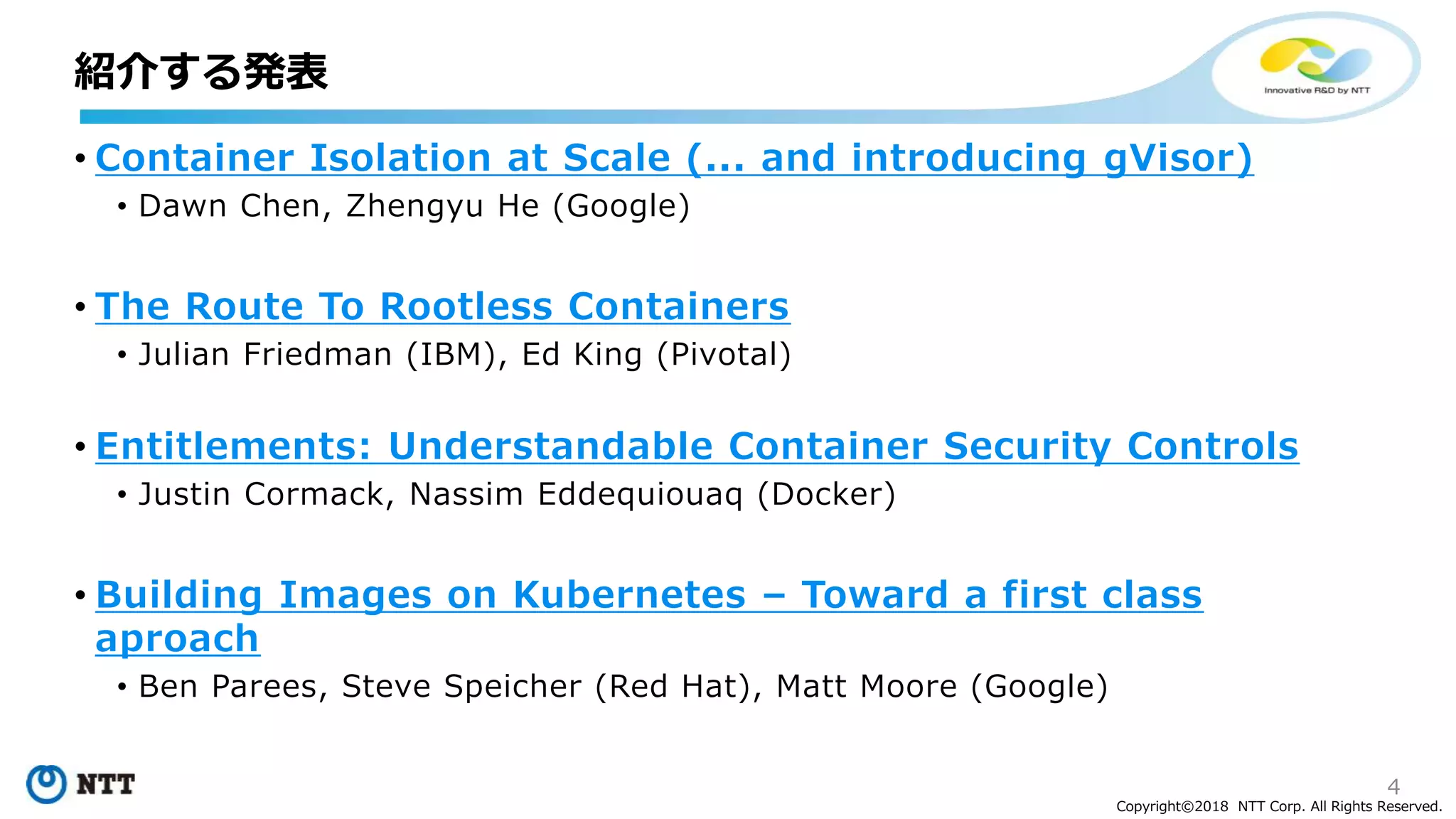 4
Copyright©2018 NTT Corp. All Rights Reserved.
• Container Isolation at Scale (... and introducing gVisor)
• Dawn Chen, Zhengyu He (Google)
• The Route To Rootless Containers
• Julian Friedman (IBM), Ed King (Pivotal)
• Entitlements: Understandable Container Security Controls
• Justin Cormack, Nassim Eddequiouaq (Docker)
• Building Images on Kubernetes – Toward a first class
aproach
• Ben Parees, Steve Speicher (Red Hat), Matt Moore (Google)
紹介する発表
 