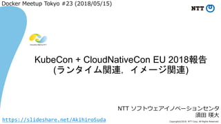 Copyright©2018 NTT Corp. All Rights Reserved.
NTT ソフトウェアイノベーションセンタ
須田 瑛大
KubeCon + CloudNativeCon EU 2018報告
(ランタイム関連，イメージ関連)
Docker Meetup Tokyo #23 (2018/05/15)
https://slideshare.net/AkihiroSuda
 