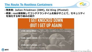 10
Copyright©2018 NTT Corp. All Rights Reserved.
• 発表者: Julian Friedman (IBM), Ed King (Pivotal)
• 概要: root権限無しでコンテナランタイムを動かすことで，セキュリティ
を強化する取り組みの紹介
The Route To Rootless Containers
 