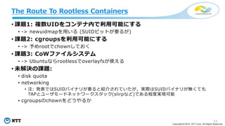 11
Copyright©2018 NTT Corp. All Rights Reserved.
• 課題1: 複数UIDをコンテナ内で利用可能にする
• -> newuidmapを用いる (SUIDビットが要るが)
• 課題2: cgroupsを利用可能にする
• -> 予めrootでchownしておく
• 課題3: CoWファイルシステム
• -> Ubuntuならrootlessでoverlayfsが使える
• 未解決の課題:
• disk quota
• networking
• 注: 発表ではSUIDバイナリが要ると紹介されていたが，実際はSUIDバイナリが無くても
TAPとユーザモードネットワークスタック(slirpなど)である程度実現可能
• cgroupsのchownをどうやるか
The Route To Rootless Containers
 