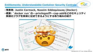 12
Copyright©2018 NTT Corp. All Rights Reserved.
• 発表者: Justin Cormack, Nassim Eddequiouaq (Docker)
• 概要: `docker run`の–-privilegedや--cap-addなどのセキュリティ
関連のフラグを簡潔に記述できるようにする取り組みの紹介
Entitlements: Understandable Container Security Controls
 