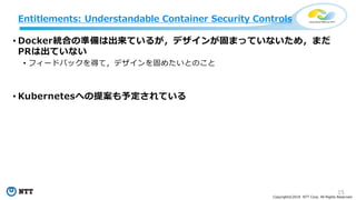 15
Copyright©2018 NTT Corp. All Rights Reserved.
Entitlements: Understandable Container Security Controls
• Docker統合の準備は出来ているが，デザインが固まっていないため，まだ
PRは出ていない
• フィードバックを得て，デザインを固めたいとのこと
• Kubernetesへの提案も予定されている
 