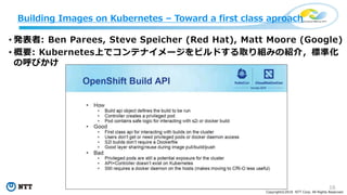 16
Copyright©2018 NTT Corp. All Rights Reserved.
• 発表者: Ben Parees, Steve Speicher (Red Hat), Matt Moore (Google)
• 概要: Kubernetes上でコンテナイメージをビルドする取り組みの紹介，標準化
の呼びかけ
Building Images on Kubernetes – Toward a first class aproach
 