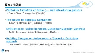 4
Copyright©2018 NTT Corp. All Rights Reserved.
• Container Isolation at Scale (... and introducing gVisor)
• Dawn Chen, Zhengyu He (Google)
• The Route To Rootless Containers
• Julian Friedman (IBM), Ed King (Pivotal)
• Entitlements: Understandable Container Security Controls
• Justin Cormack, Nassim Eddequiouaq (Docker)
• Building Images on Kubernetes – Toward a first class
aproach
• Ben Parees, Steve Speicher (Red Hat), Matt Moore (Google)
紹介する発表
 