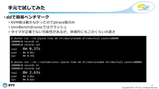 8
Copyright©2018 NTT Corp. All Rights Reserved.
• ddで簡易ベンチマーク
• KVM版は動かなかったのでptrace版のみ
• UnixBenchはrunscではクラッシュ
• タイマが正確でない可能性があるが，体感的にもこのくらいの遅さ
手元で試してみた
$ docker run --rm alpine time dd if=/dev/urandom of=/dev/null count=100000
100000+0 records in
100000+0 records out
real 0m 0.37s
user 0m 0.01s
sys 0m 0.34s
$ docker run --rm --runtime=runsc alpine time dd if=/dev/urandom of=/dev/null count=100000
100000+0 records in
100000+0 records out
real 0m 2.63s
user 0m 2.01s
sys 0m 0.62s
 