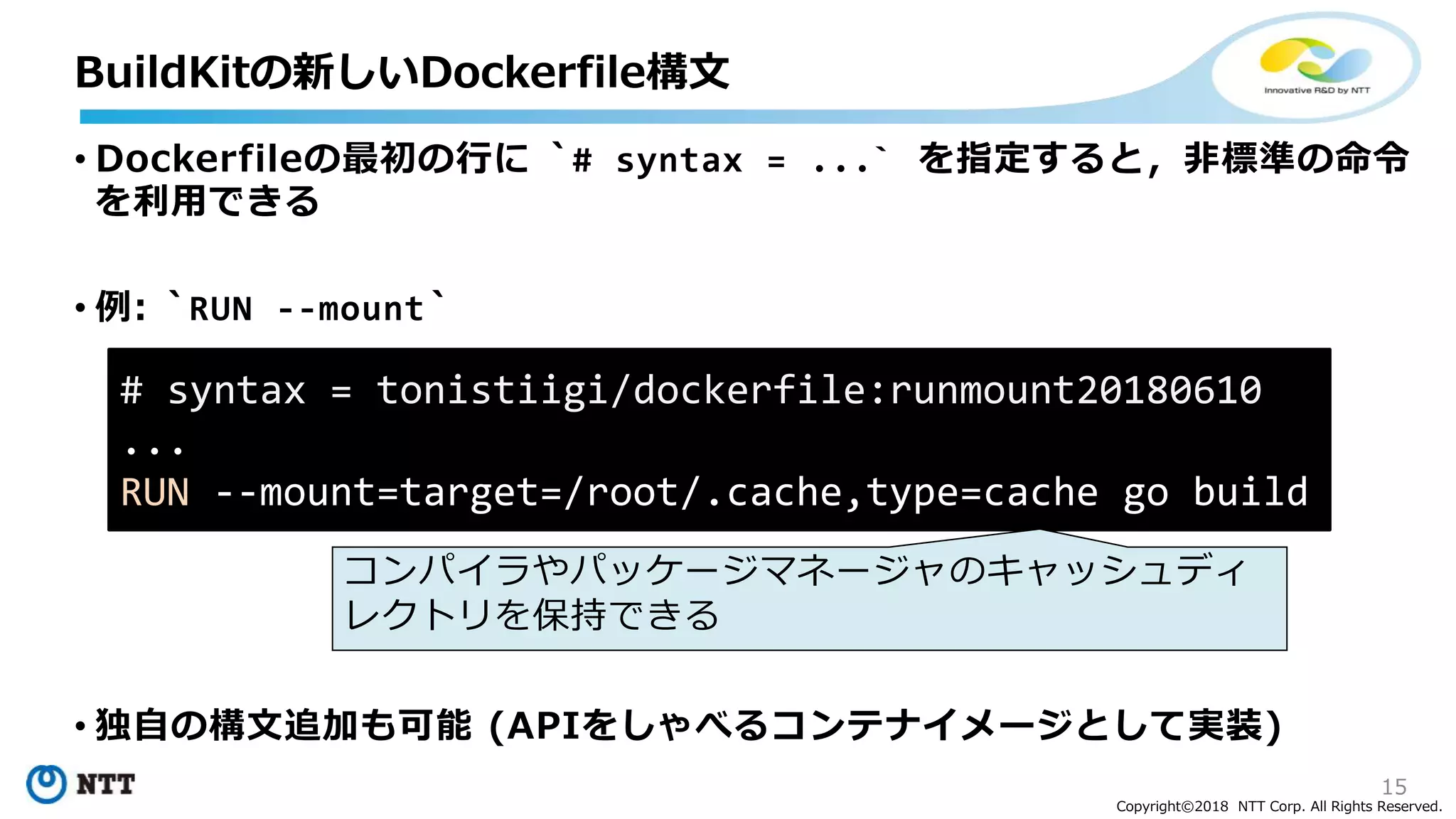 15
Copyright©2018 NTT Corp. All Rights Reserved.
• Dockerfileの最初の行に `# syntax = ...` を指定すると，非標準の命令
を利用できる
• 例: `RUN --mount`
• 独自の構文追加も可能 (APIをしゃべるコンテナイメージとして実装)
BuildKitの新しいDockerfile構文
# syntax = tonistiigi/dockerfile:runmount20180610
...
RUN --mount=target=/root/.cache,type=cache go build
コンパイラやパッケージマネージャのキャッシュディ
レクトリを保持できる
 