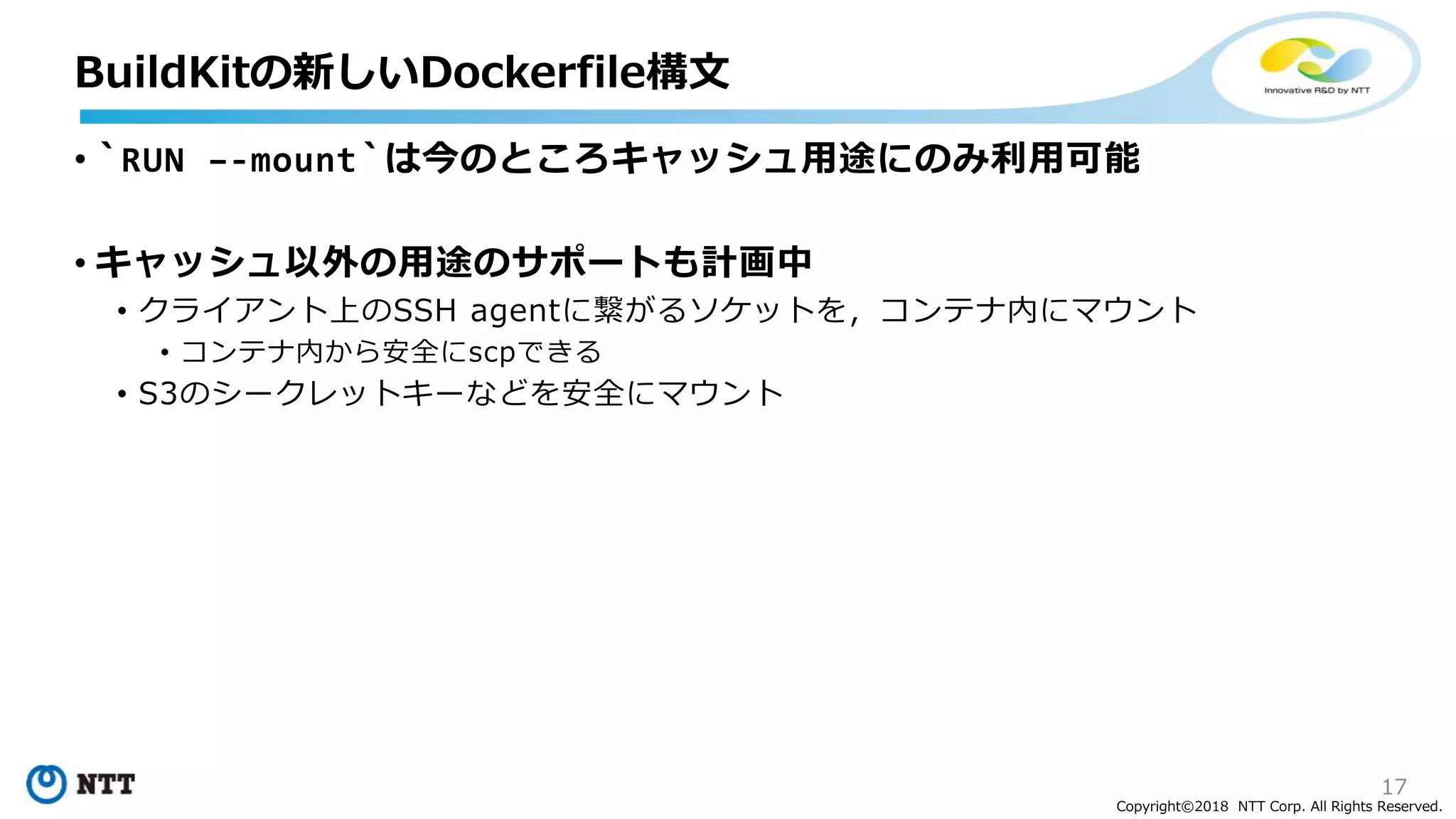 17
Copyright©2018 NTT Corp. All Rights Reserved.
• `RUN –-mount`は今のところキャッシュ用途にのみ利用可能
• キャッシュ以外の用途のサポートも計画中
• クライアント上のSSH agentに繋がるソケットを，コンテナ内にマウント
• コンテナ内から安全にscpできる
• S3のシークレットキーなどを安全にマウント
BuildKitの新しいDockerfile構文
 