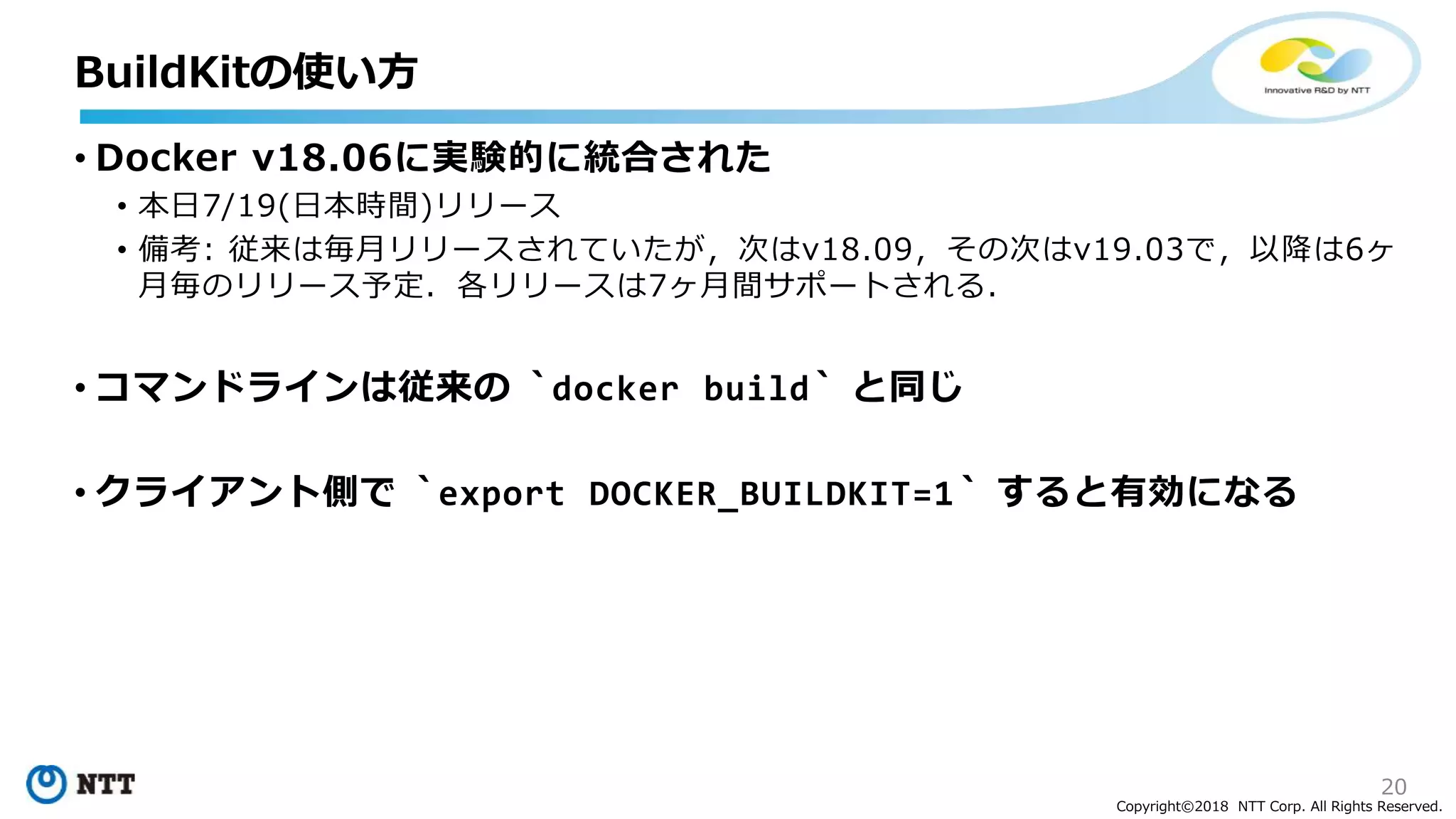 20
Copyright©2018 NTT Corp. All Rights Reserved.
• Docker v18.06に実験的に統合された
• 本日7/19(日本時間)リリース
• 備考: 従来は毎月リリースされていたが，次はv18.09，その次はv19.03で，以降は6ヶ
月毎のリリース予定．各リリースは7ヶ月間サポートされる．
• コマンドラインは従来の `docker build` と同じ
• クライアント側で `export DOCKER_BUILDKIT=1` すると有効になる
BuildKitの使い方
 