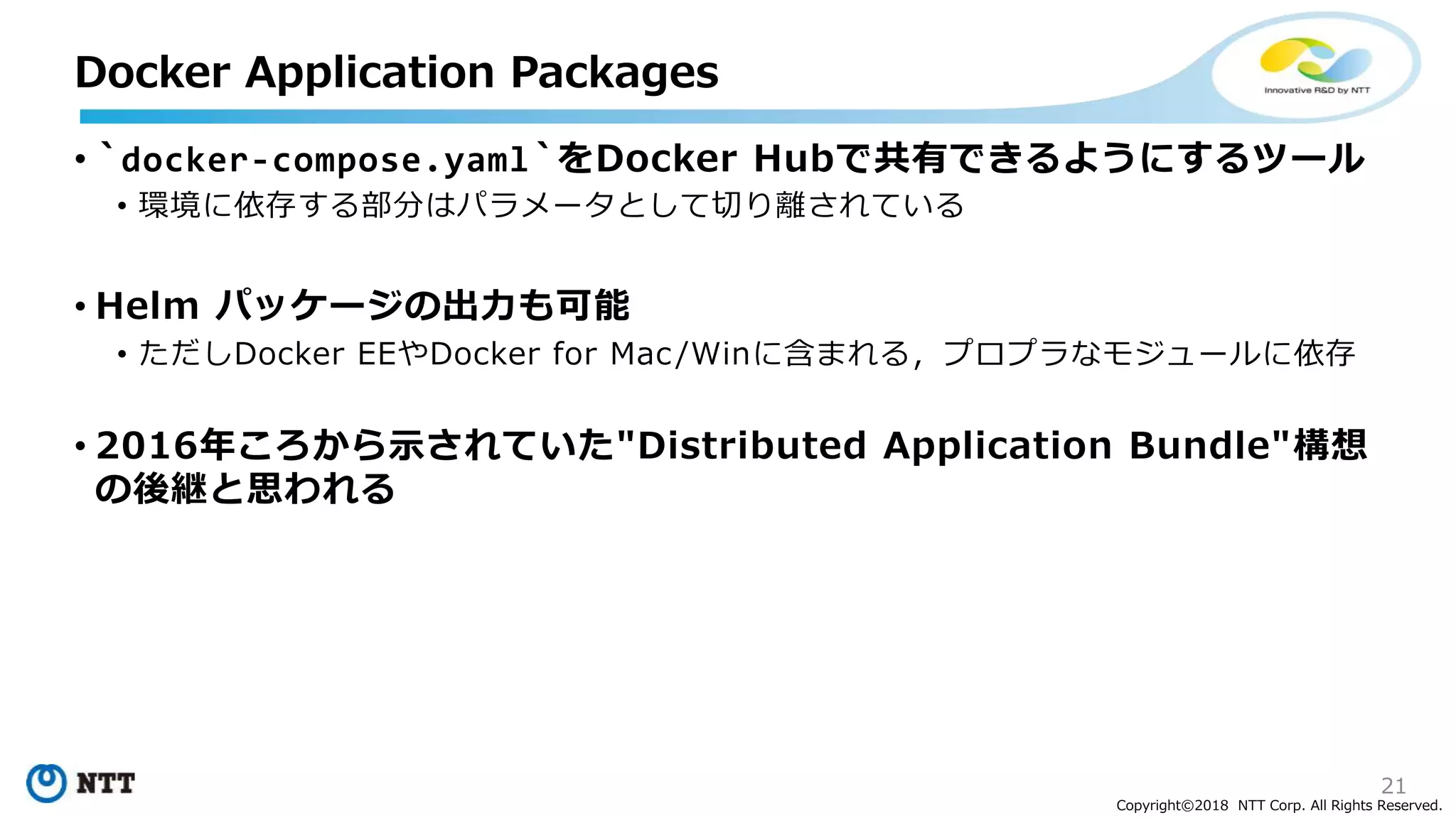 21
Copyright©2018 NTT Corp. All Rights Reserved.
• `docker-compose.yaml`をDocker Hubで共有できるようにするツール
• 環境に依存する部分はパラメータとして切り離されている
• Helm パッケージの出力も可能
• ただしDocker EEやDocker for Mac/Winに含まれる，プロプラなモジュールに依存
• 2016年ころから示されていた"Distributed Application Bundle"構想
の後継と思われる
Docker Application Packages
 